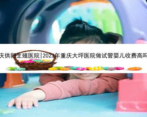 重庆供卵生殖医院|2023年重庆大坪医院做试管婴儿收费高吗？