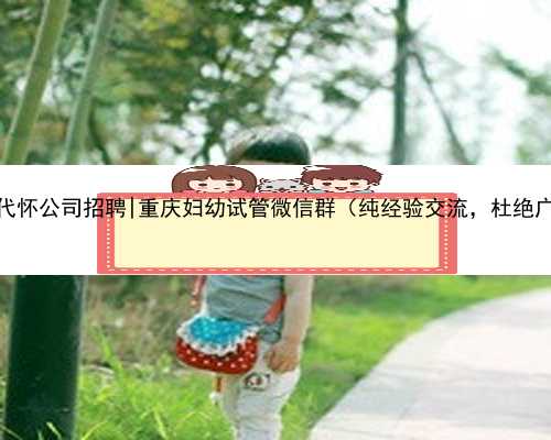 重庆代怀公司招聘|重庆妇幼试管微信群（纯经验交流，杜绝广告）